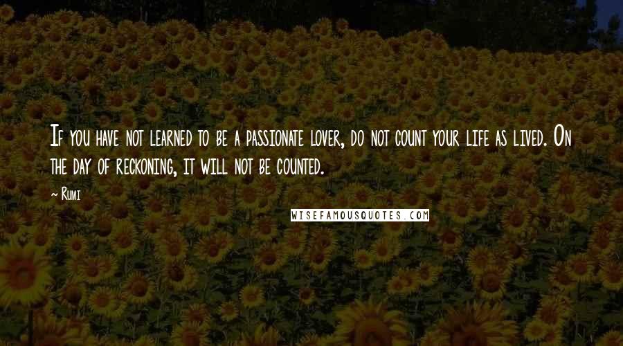 Rumi Quotes: If you have not learned to be a passionate lover, do not count your life as lived. On the day of reckoning, it will not be counted.