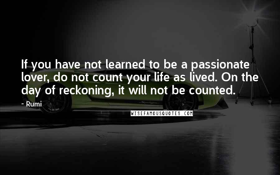 Rumi Quotes: If you have not learned to be a passionate lover, do not count your life as lived. On the day of reckoning, it will not be counted.