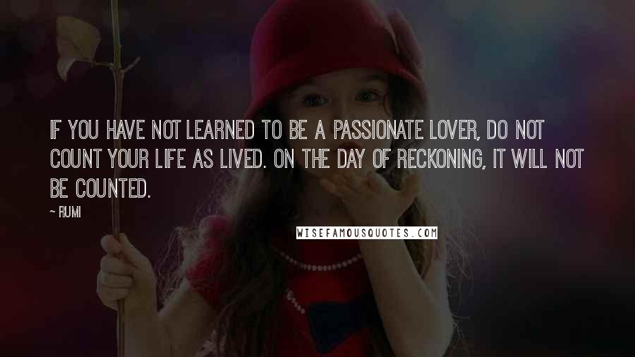 Rumi Quotes: If you have not learned to be a passionate lover, do not count your life as lived. On the day of reckoning, it will not be counted.