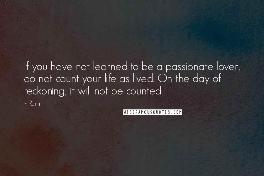 Rumi Quotes: If you have not learned to be a passionate lover, do not count your life as lived. On the day of reckoning, it will not be counted.