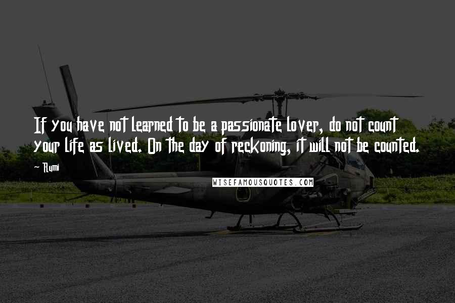 Rumi Quotes: If you have not learned to be a passionate lover, do not count your life as lived. On the day of reckoning, it will not be counted.