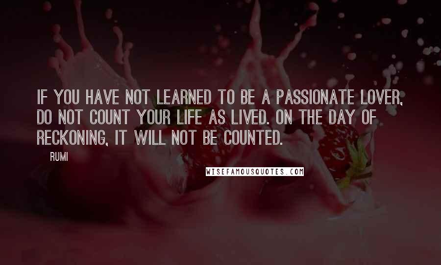 Rumi Quotes: If you have not learned to be a passionate lover, do not count your life as lived. On the day of reckoning, it will not be counted.