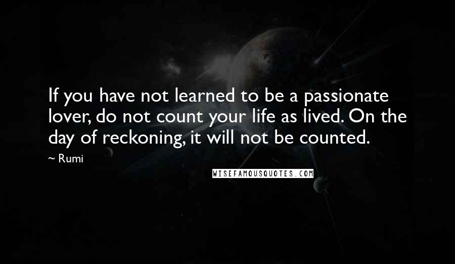 Rumi Quotes: If you have not learned to be a passionate lover, do not count your life as lived. On the day of reckoning, it will not be counted.