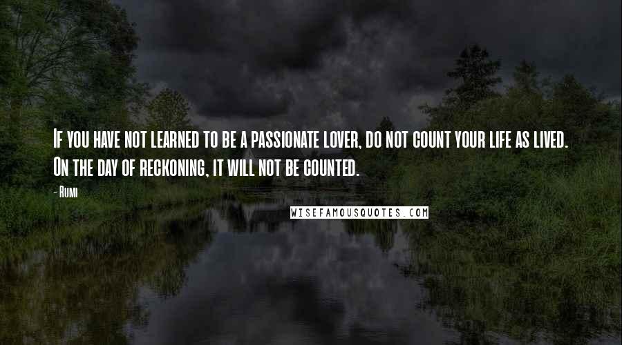 Rumi Quotes: If you have not learned to be a passionate lover, do not count your life as lived. On the day of reckoning, it will not be counted.