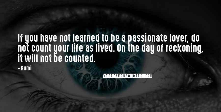 Rumi Quotes: If you have not learned to be a passionate lover, do not count your life as lived. On the day of reckoning, it will not be counted.