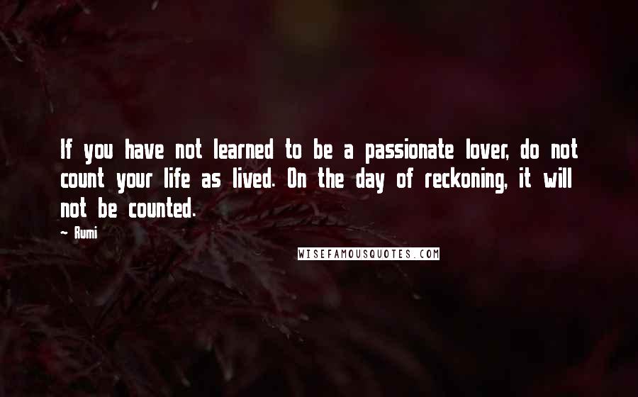 Rumi Quotes: If you have not learned to be a passionate lover, do not count your life as lived. On the day of reckoning, it will not be counted.