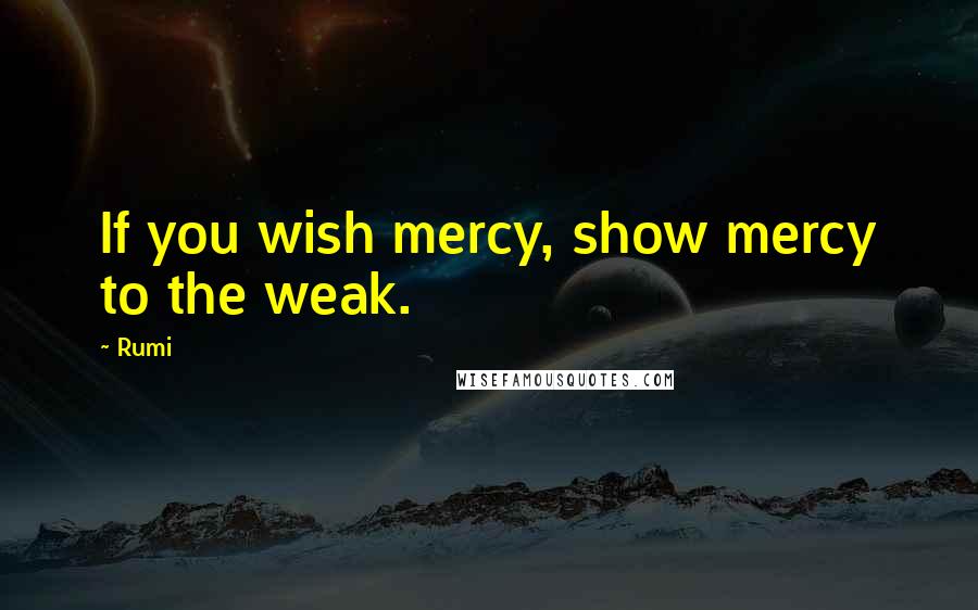 Rumi Quotes: If you wish mercy, show mercy to the weak.