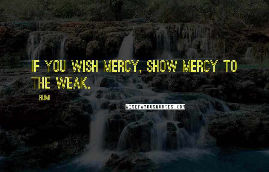 Rumi Quotes: If you wish mercy, show mercy to the weak.