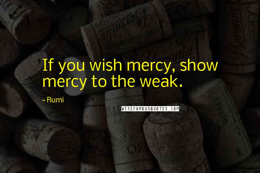 Rumi Quotes: If you wish mercy, show mercy to the weak.