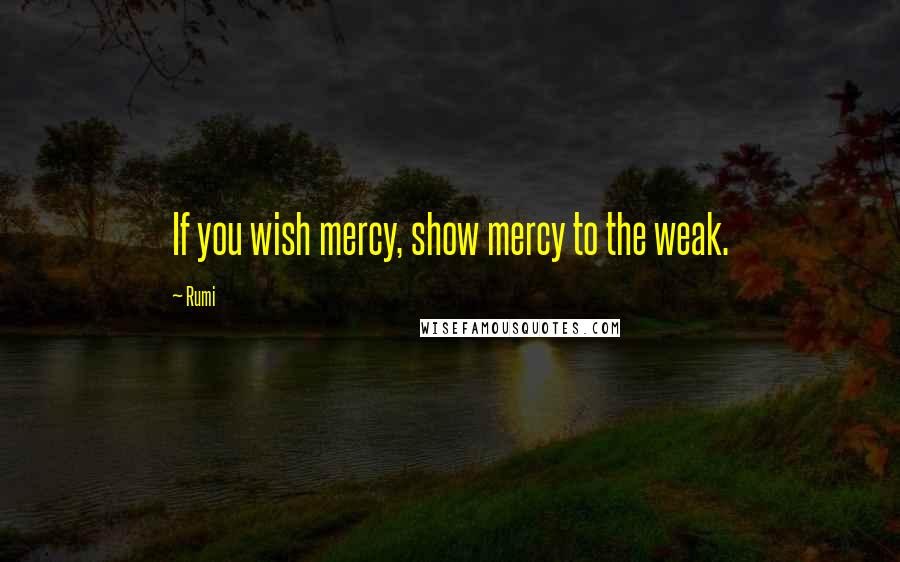 Rumi Quotes: If you wish mercy, show mercy to the weak.