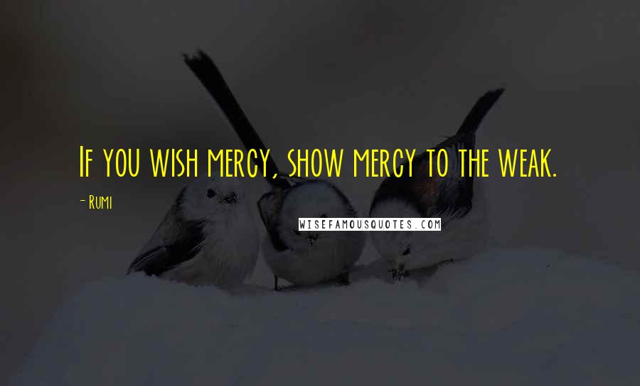 Rumi Quotes: If you wish mercy, show mercy to the weak.