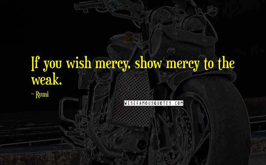 Rumi Quotes: If you wish mercy, show mercy to the weak.