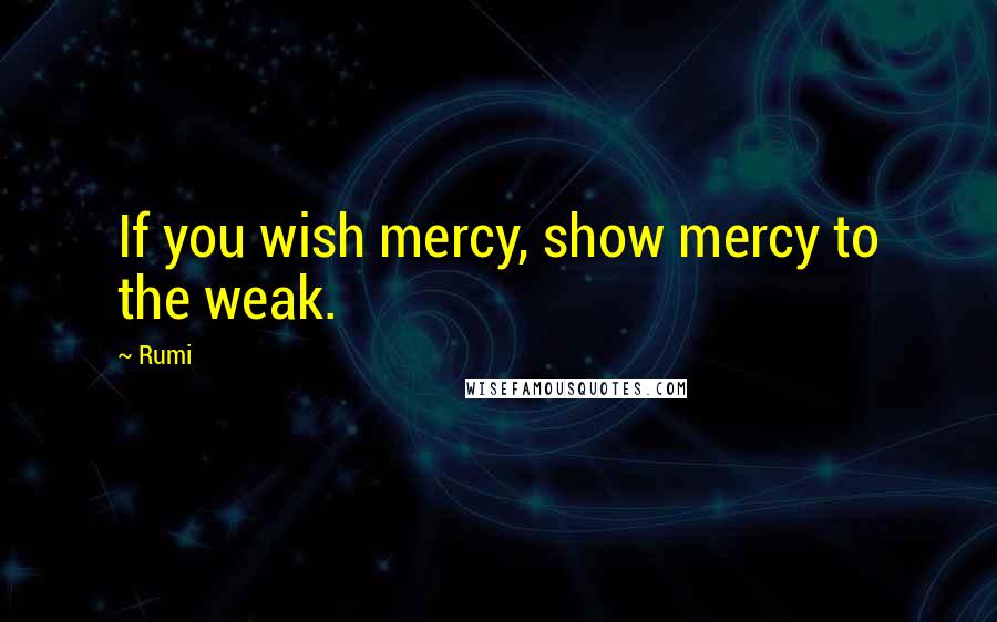 Rumi Quotes: If you wish mercy, show mercy to the weak.