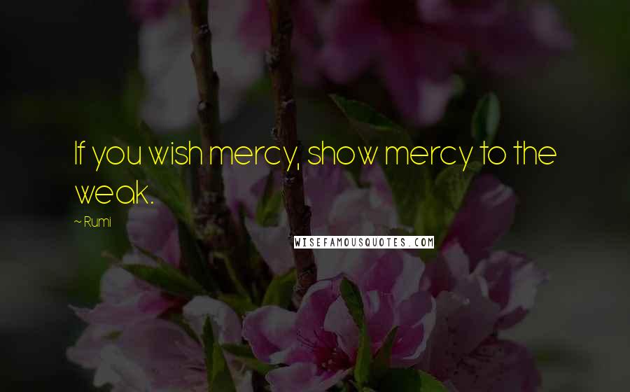 Rumi Quotes: If you wish mercy, show mercy to the weak.