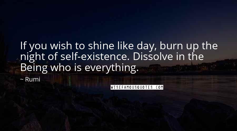 Rumi Quotes: If you wish to shine like day, burn up the night of self-existence. Dissolve in the Being who is everything.