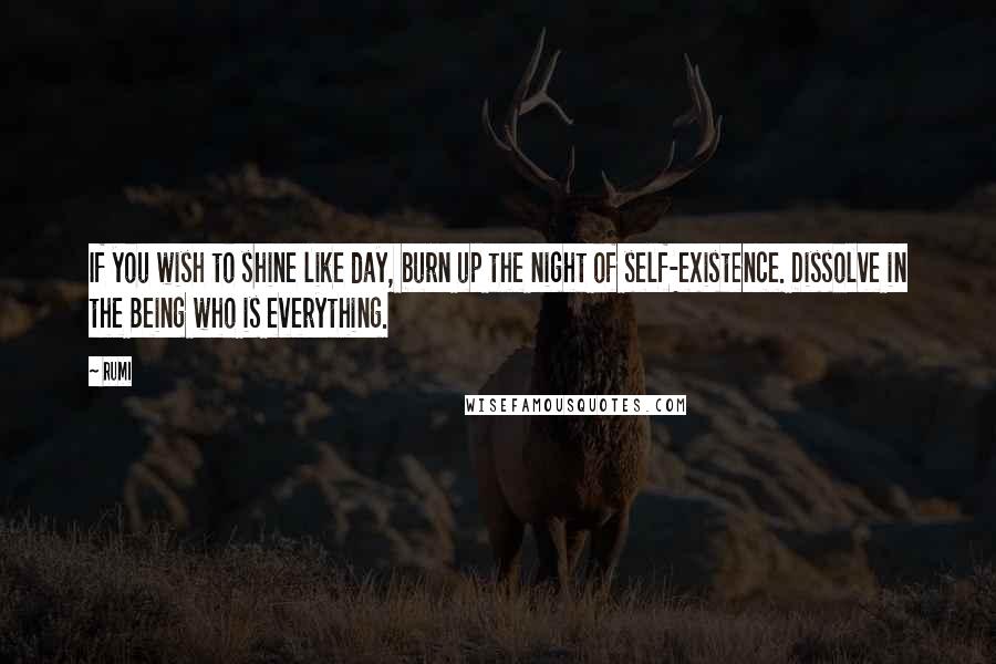 Rumi Quotes: If you wish to shine like day, burn up the night of self-existence. Dissolve in the Being who is everything.