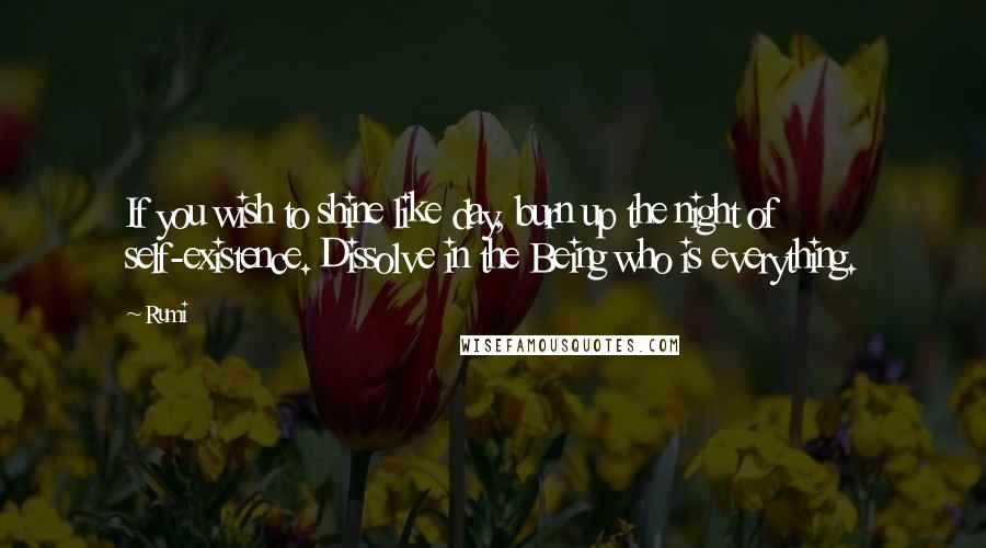 Rumi Quotes: If you wish to shine like day, burn up the night of self-existence. Dissolve in the Being who is everything.