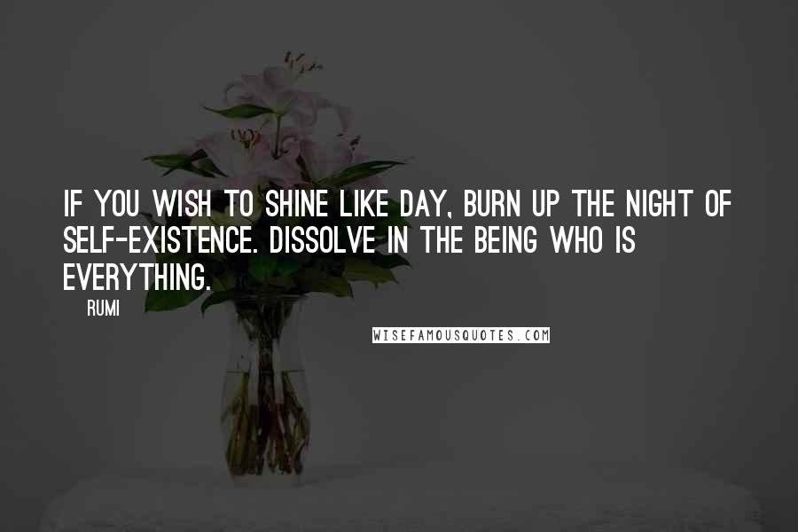 Rumi Quotes: If you wish to shine like day, burn up the night of self-existence. Dissolve in the Being who is everything.