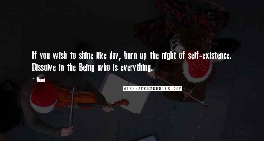 Rumi Quotes: If you wish to shine like day, burn up the night of self-existence. Dissolve in the Being who is everything.