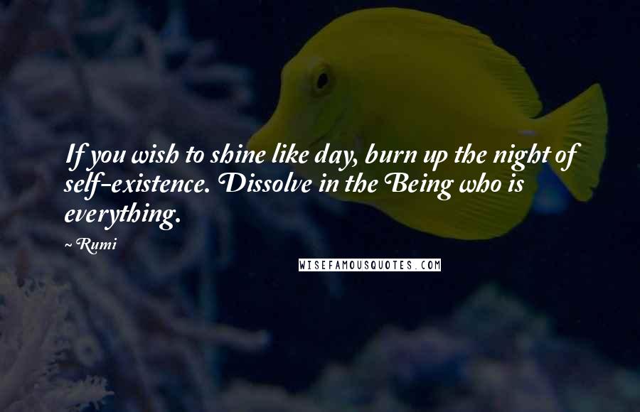 Rumi Quotes: If you wish to shine like day, burn up the night of self-existence. Dissolve in the Being who is everything.