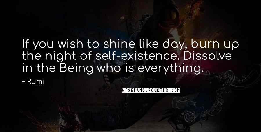 Rumi Quotes: If you wish to shine like day, burn up the night of self-existence. Dissolve in the Being who is everything.