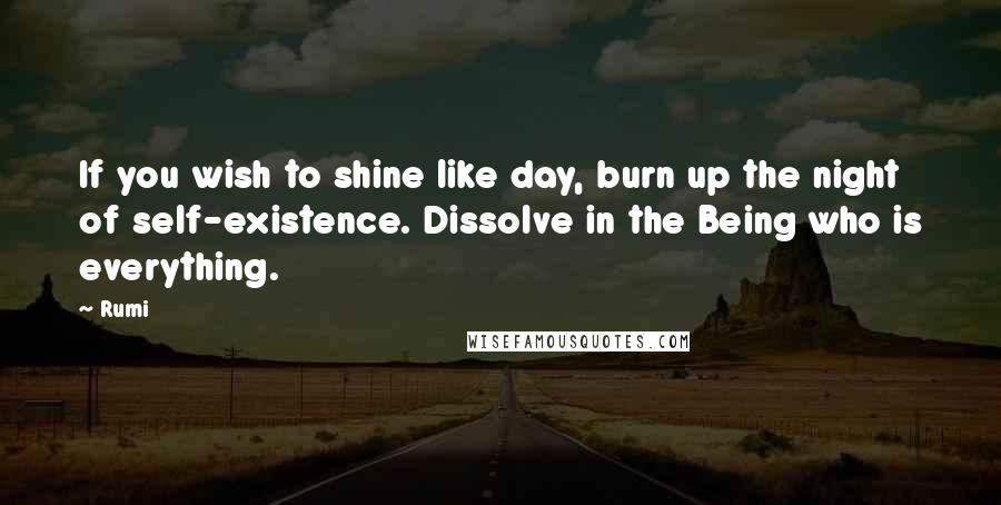 Rumi Quotes: If you wish to shine like day, burn up the night of self-existence. Dissolve in the Being who is everything.