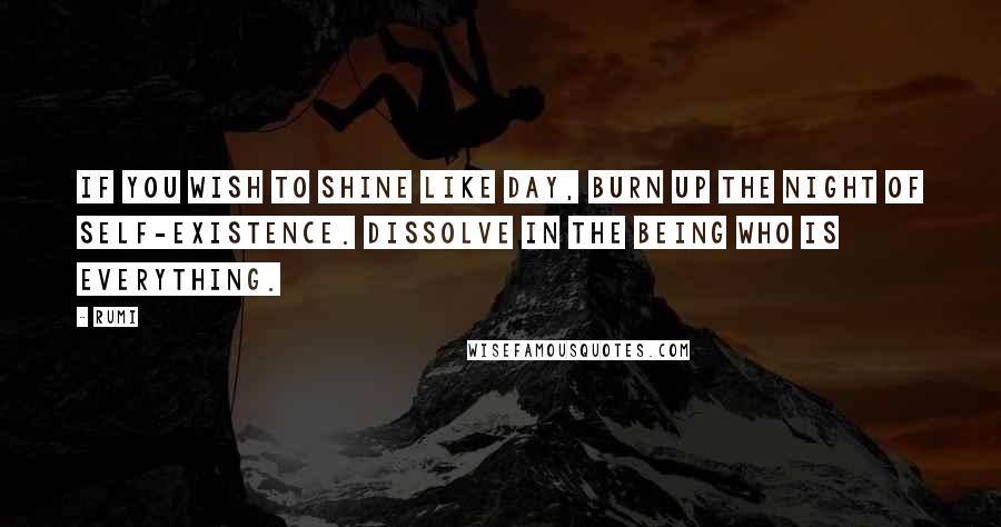 Rumi Quotes: If you wish to shine like day, burn up the night of self-existence. Dissolve in the Being who is everything.