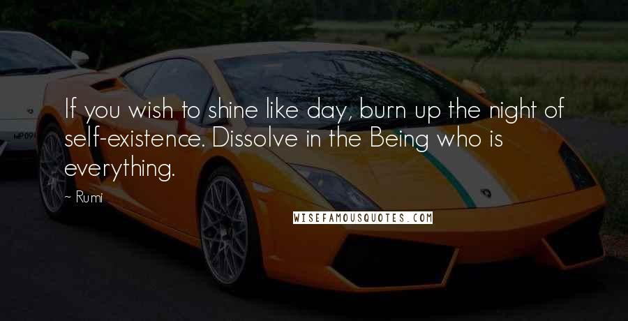 Rumi Quotes: If you wish to shine like day, burn up the night of self-existence. Dissolve in the Being who is everything.