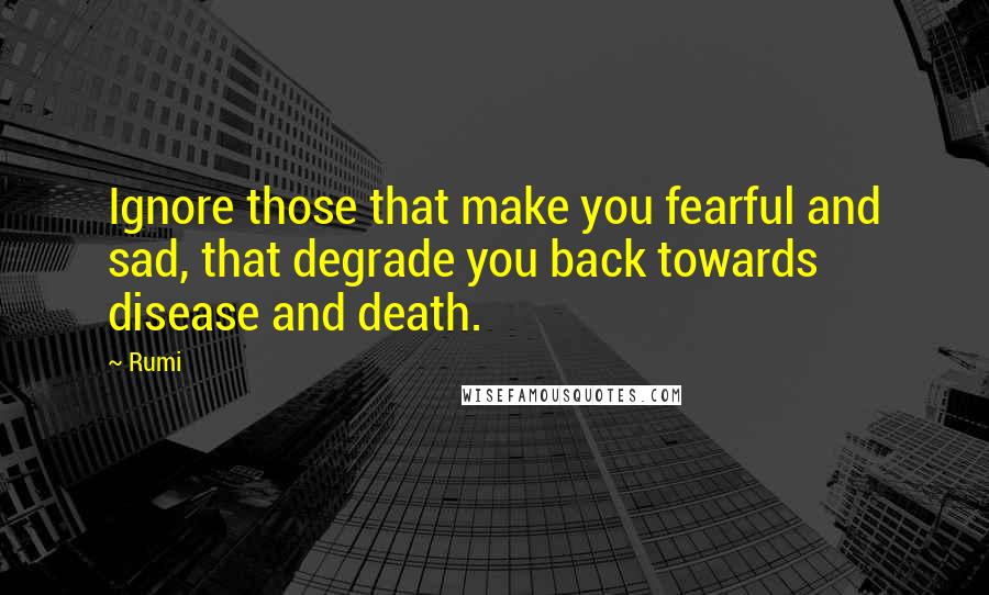 Rumi Quotes: Ignore those that make you fearful and sad, that degrade you back towards disease and death.