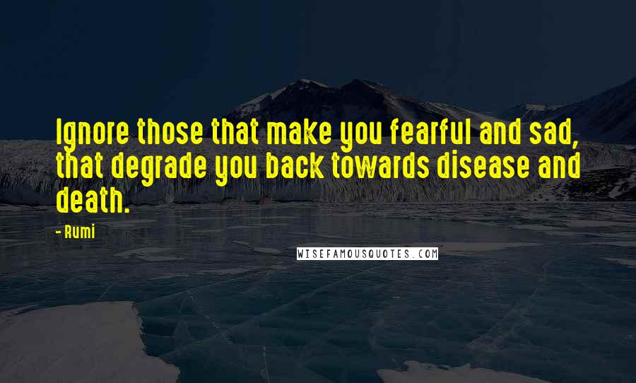 Rumi Quotes: Ignore those that make you fearful and sad, that degrade you back towards disease and death.