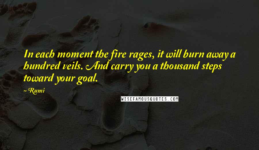 Rumi Quotes: In each moment the fire rages, it will burn away a hundred veils. And carry you a thousand steps toward your goal.