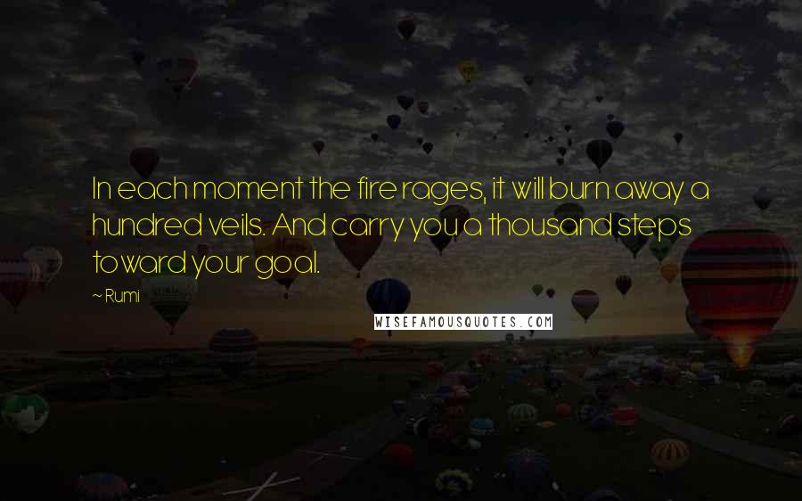 Rumi Quotes: In each moment the fire rages, it will burn away a hundred veils. And carry you a thousand steps toward your goal.