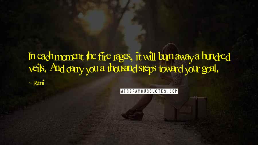 Rumi Quotes: In each moment the fire rages, it will burn away a hundred veils. And carry you a thousand steps toward your goal.