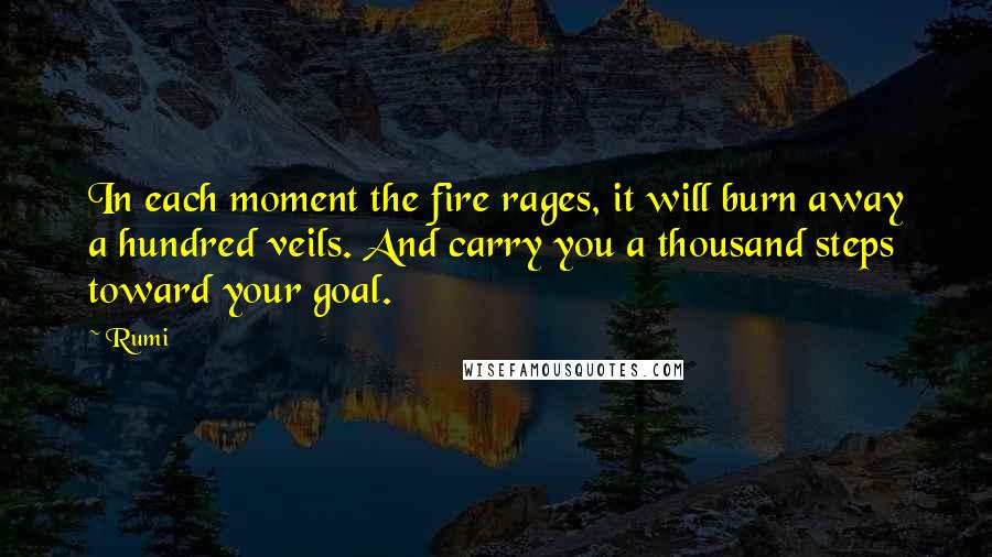 Rumi Quotes: In each moment the fire rages, it will burn away a hundred veils. And carry you a thousand steps toward your goal.
