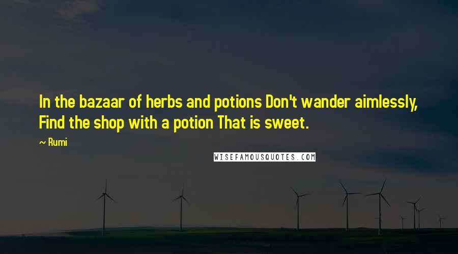 Rumi Quotes: In the bazaar of herbs and potions Don't wander aimlessly, Find the shop with a potion That is sweet.