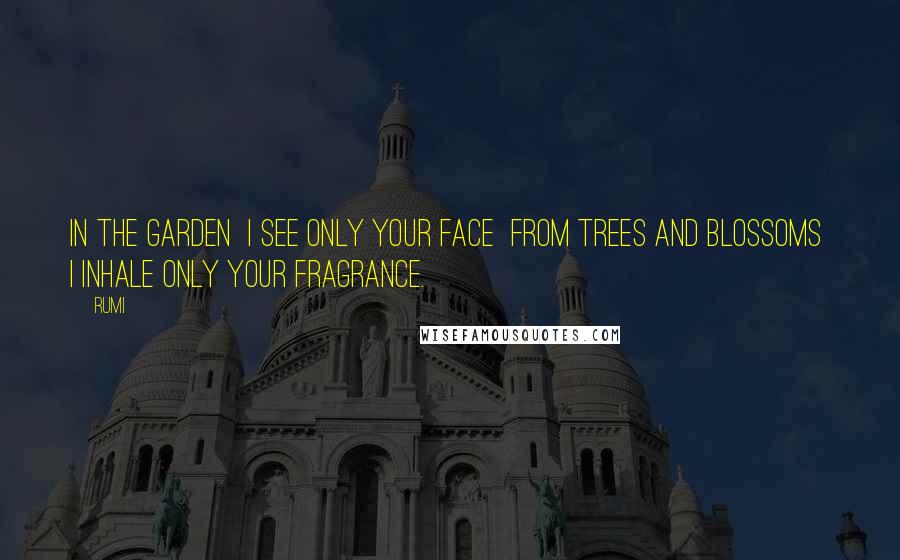Rumi Quotes: In the garden I see only your face From trees and blossoms I inhale only your fragrance.