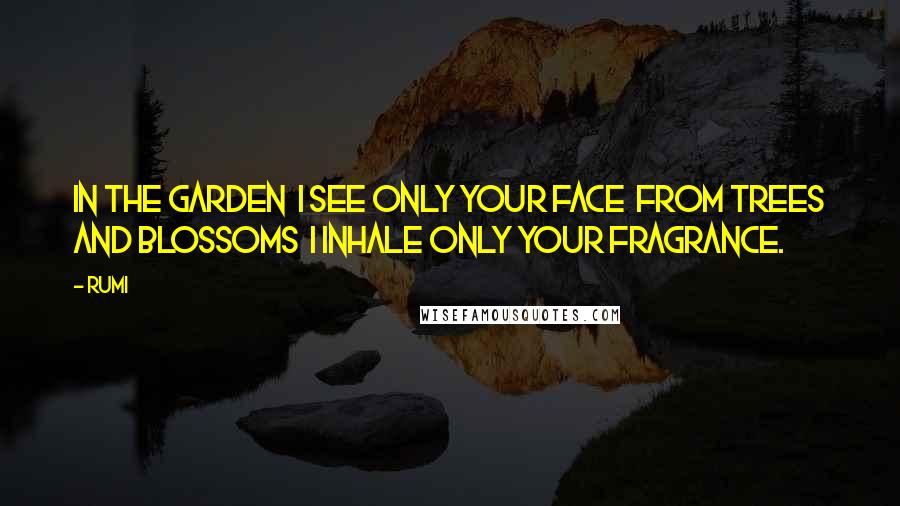 Rumi Quotes: In the garden I see only your face From trees and blossoms I inhale only your fragrance.