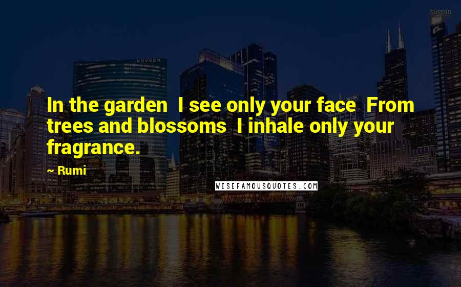 Rumi Quotes: In the garden I see only your face From trees and blossoms I inhale only your fragrance.