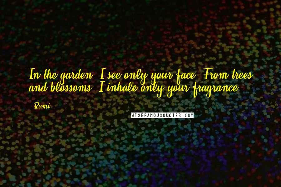 Rumi Quotes: In the garden I see only your face From trees and blossoms I inhale only your fragrance.