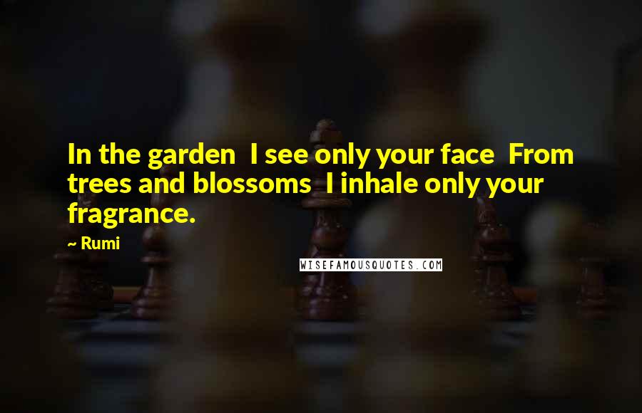 Rumi Quotes: In the garden I see only your face From trees and blossoms I inhale only your fragrance.