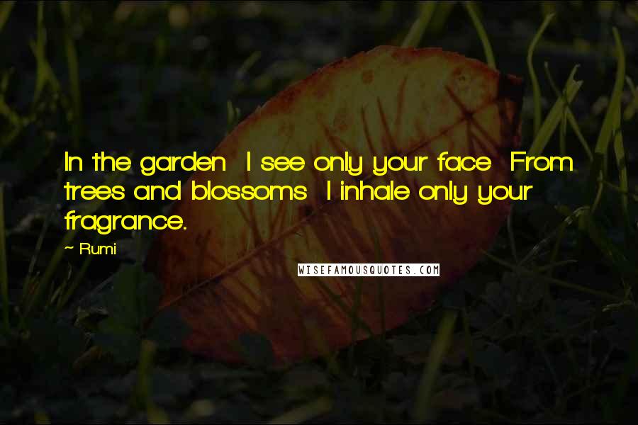 Rumi Quotes: In the garden I see only your face From trees and blossoms I inhale only your fragrance.