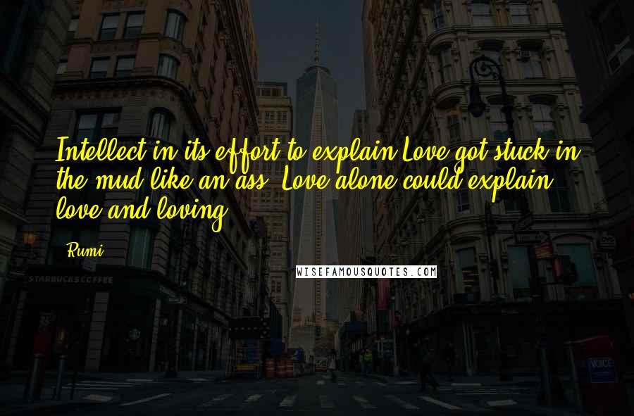 Rumi Quotes: Intellect in its effort to explain Love got stuck in the mud like an ass. Love alone could explain love and loving.