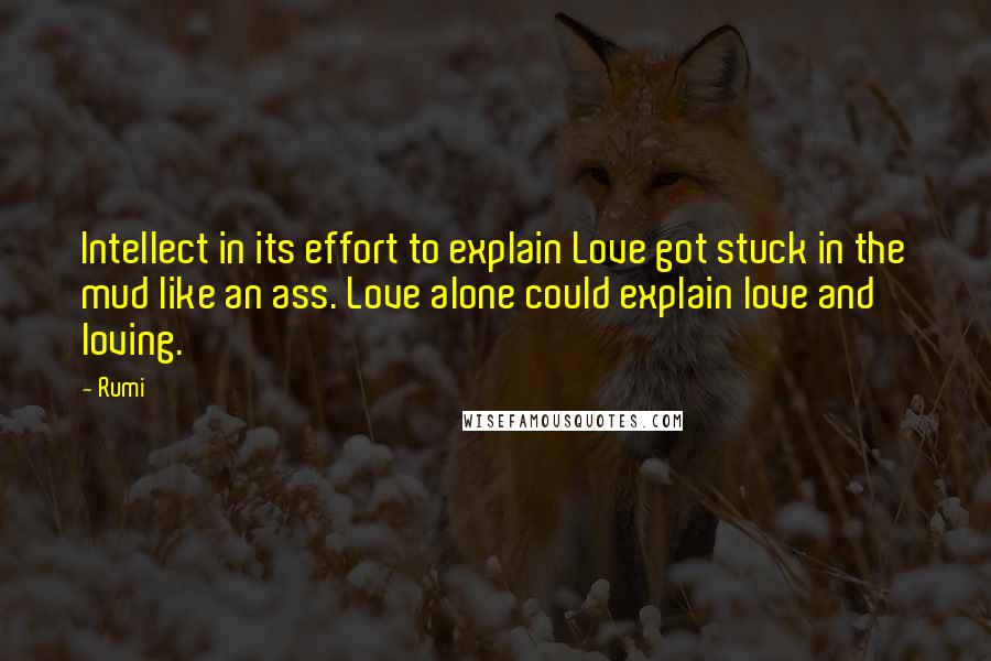 Rumi Quotes: Intellect in its effort to explain Love got stuck in the mud like an ass. Love alone could explain love and loving.