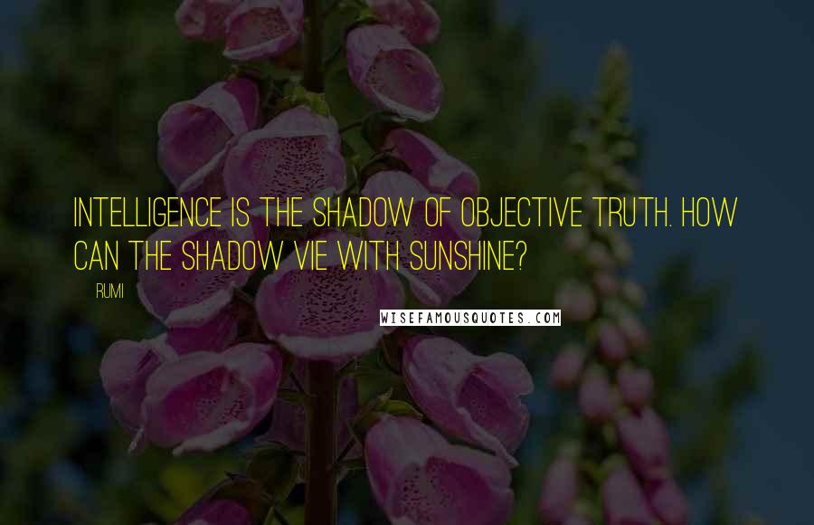 Rumi Quotes: Intelligence is the shadow of objective truth. How can the shadow vie with sunshine?