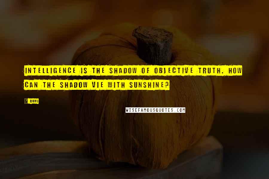 Rumi Quotes: Intelligence is the shadow of objective truth. How can the shadow vie with sunshine?