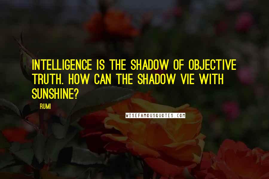 Rumi Quotes: Intelligence is the shadow of objective truth. How can the shadow vie with sunshine?