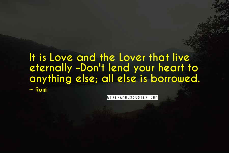 Rumi Quotes: It is Love and the Lover that live eternally -Don't lend your heart to anything else; all else is borrowed.