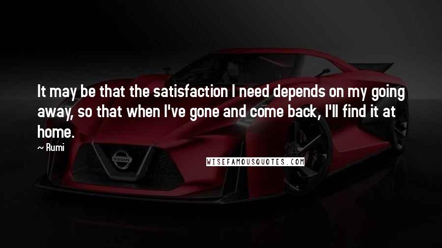 Rumi Quotes: It may be that the satisfaction I need depends on my going away, so that when I've gone and come back, I'll find it at home.