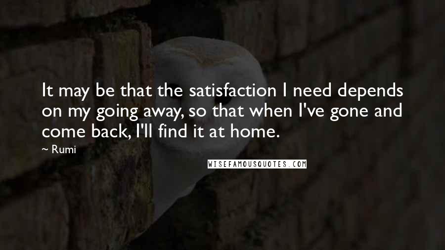 Rumi Quotes: It may be that the satisfaction I need depends on my going away, so that when I've gone and come back, I'll find it at home.