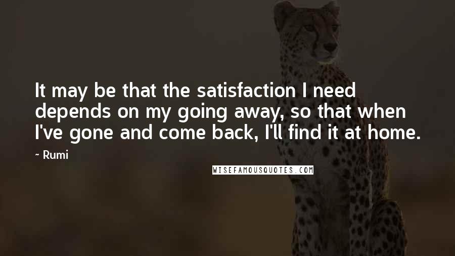 Rumi Quotes: It may be that the satisfaction I need depends on my going away, so that when I've gone and come back, I'll find it at home.